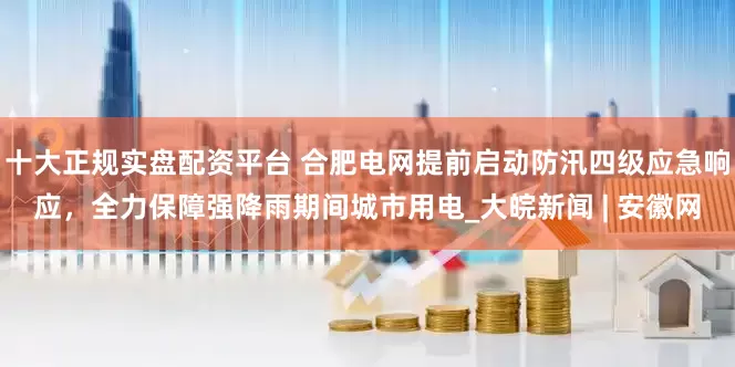 十大正规实盘配资平台 合肥电网提前启动防汛四级应急响应，全力保障强降雨期间城市用电_大皖新闻 | 安徽网