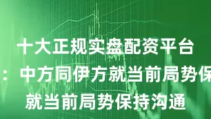 十大正规实盘配资平台 外交部：中方同伊方就当前局势保持沟通