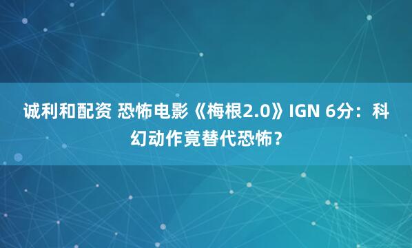 诚利和配资 恐怖电影《梅根2.0》IGN 6分：科幻动作竟替代恐怖？