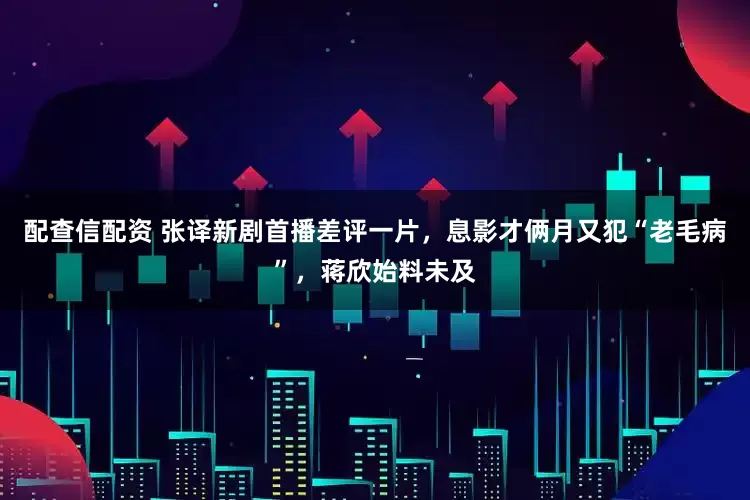 配查信配资 张译新剧首播差评一片，息影才俩月又犯“老毛病”，蒋欣始料未及