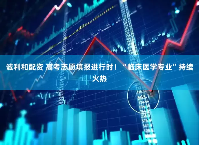 诚利和配资 高考志愿填报进行时！“临床医学专业”持续火热