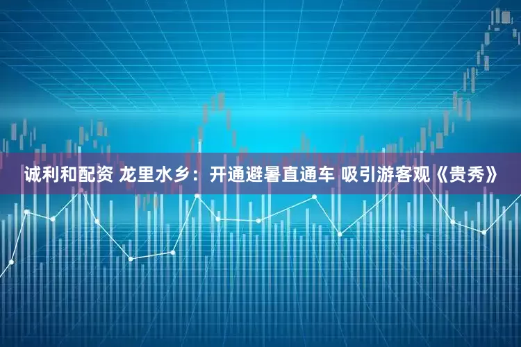 诚利和配资 龙里水乡：开通避暑直通车 吸引游客观《贵秀》
