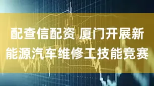 配查信配资 厦门开展新能源汽车维修工技能竞赛