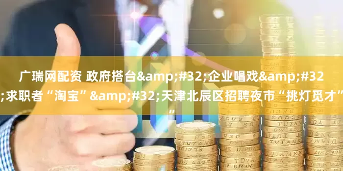 广瑞网配资 政府搭台&#32;企业唱戏&#32;求职者“淘宝”&#32;天津北辰区招聘夜市“挑灯觅才”