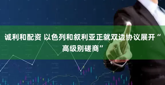 诚利和配资 以色列和叙利亚正就双边协议展开“高级别磋商”