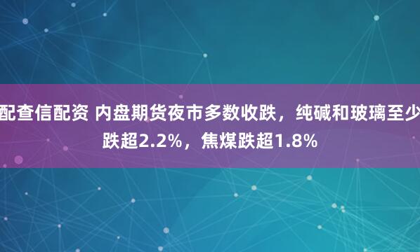 配查信配资 内盘期货夜市多数收跌，纯碱和玻璃至少跌超2.2%，焦煤跌超1.8%