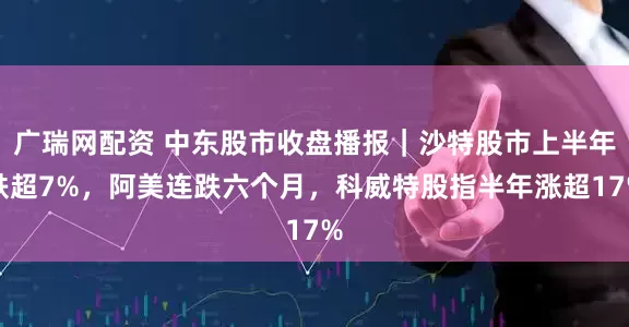 广瑞网配资 中东股市收盘播报｜沙特股市上半年跌超7%，阿美连跌六个月，科威特股指半年涨超17%