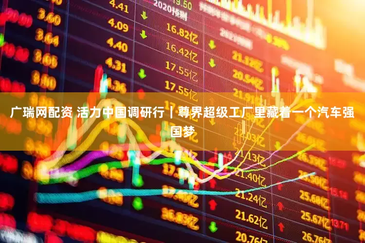 广瑞网配资 活力中国调研行｜尊界超级工厂里藏着一个汽车强国梦