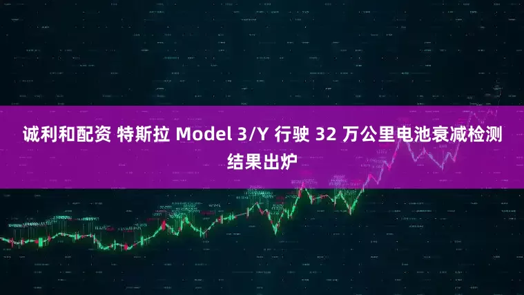 诚利和配资 特斯拉 Model 3/Y 行驶 32 万公里电池衰减检测结果出炉