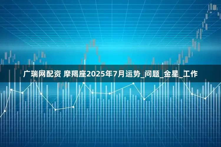 广瑞网配资 摩羯座2025年7月运势_问题_金星_工作