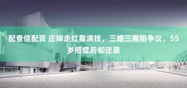 配查信配资 庄婶走红靠演技，三婚三离陷争议，55岁癌症后却逆袭