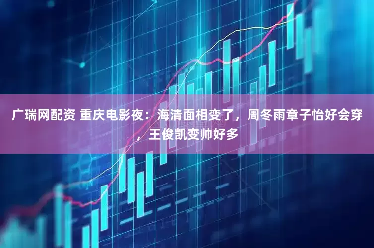 广瑞网配资 重庆电影夜：海清面相变了，周冬雨章子怡好会穿，王俊凯变帅好多