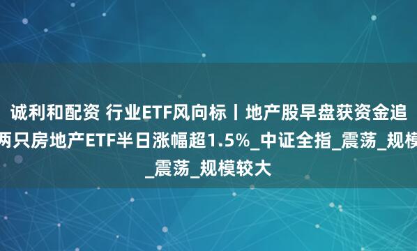 诚利和配资 行业ETF风向标丨地产股早盘获资金追捧，两只房地产ETF半日涨幅超1.5%_中证全指_震荡_规模较大