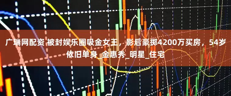 广瑞网配资 被封娱乐圈吸金女王，影后豪掷4200万买房，54岁依旧单身_金惠秀_明星_住宅