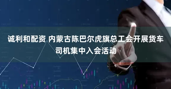 诚利和配资 内蒙古陈巴尔虎旗总工会开展货车司机集中入会活动