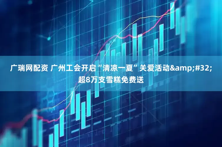 广瑞网配资 广州工会开启“清凉一夏”关爱活动&#32;超8万支雪糕免费送