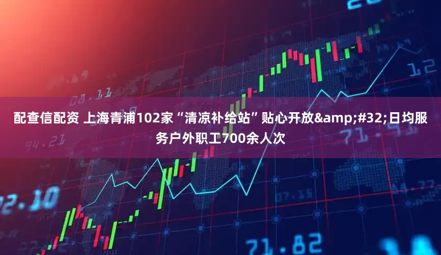 配查信配资 上海青浦102家“清凉补给站”贴心开放&#32;日均服务户外职工700余人次