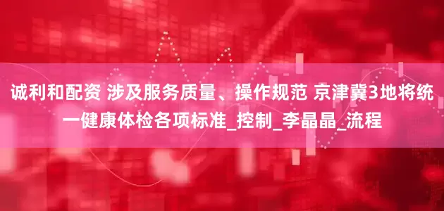 诚利和配资 涉及服务质量、操作规范 京津冀3地将统一健康体检各项标准_控制_李晶晶_流程