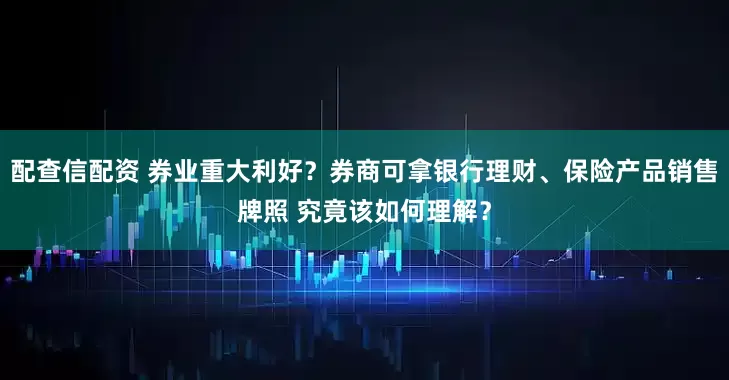 配查信配资 券业重大利好？券商可拿银行理财、保险产品销售牌照 究竟该如何理解？
