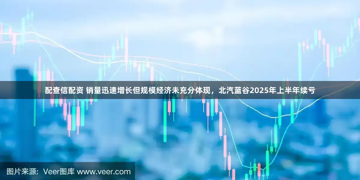 配查信配资 销量迅速增长但规模经济未充分体现，北汽蓝谷2025年上半年续亏