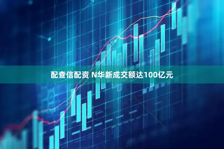 配查信配资 N华新成交额达100亿元