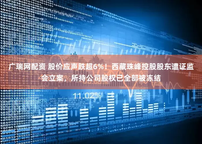 广瑞网配资 股价应声跌超6%！西藏珠峰控股股东遭证监会立案，所持公司股权已全部被冻结