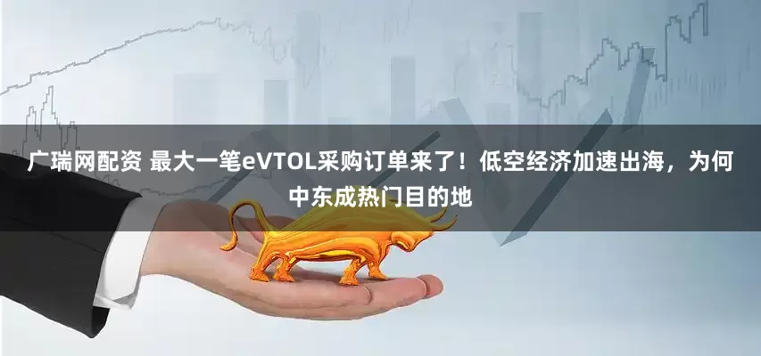 广瑞网配资 最大一笔eVTOL采购订单来了！低空经济加速出海，为何中东成热门目的地