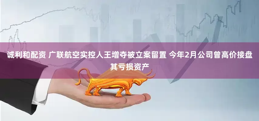 诚利和配资 广联航空实控人王增夺被立案留置 今年2月公司曾高价接盘其亏损资产