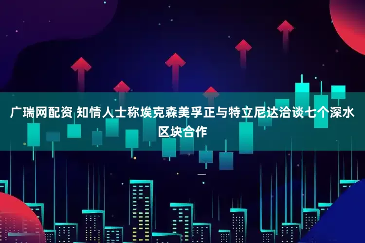 广瑞网配资 知情人士称埃克森美孚正与特立尼达洽谈七个深水区块合作