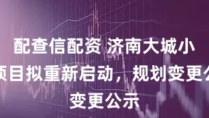 配查信配资 济南大城小院项目拟重新启动，规划变更公示