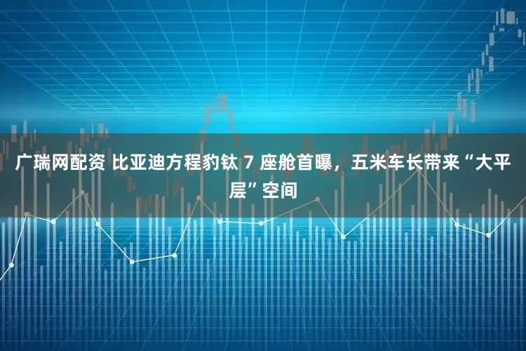 广瑞网配资 比亚迪方程豹钛 7 座舱首曝，五米车长带来“大平层”空间