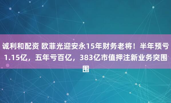 诚利和配资 欧菲光迎安永15年财务老将！半年预亏1.15亿，五年亏百亿，383亿市值押注新业务突围