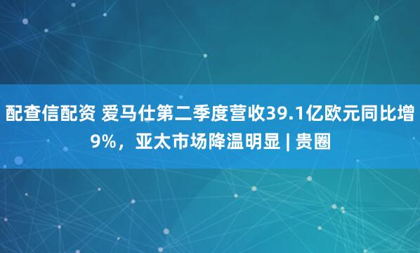 配查信配资 爱马仕第二季度营收39.1亿欧元同比增9%，亚太市场降温明显 | 贵圈