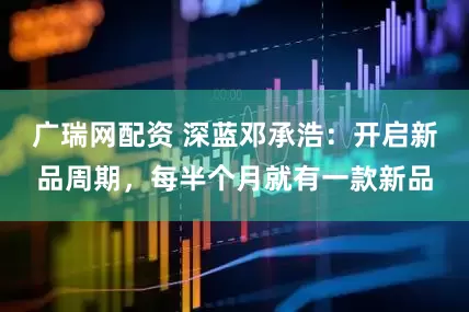 广瑞网配资 深蓝邓承浩：开启新品周期，每半个月就有一款新品