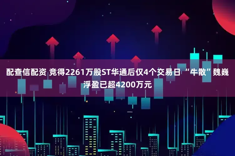 配查信配资 竞得2261万股ST华通后仅4个交易日 “牛散”魏巍浮盈已超4200万元