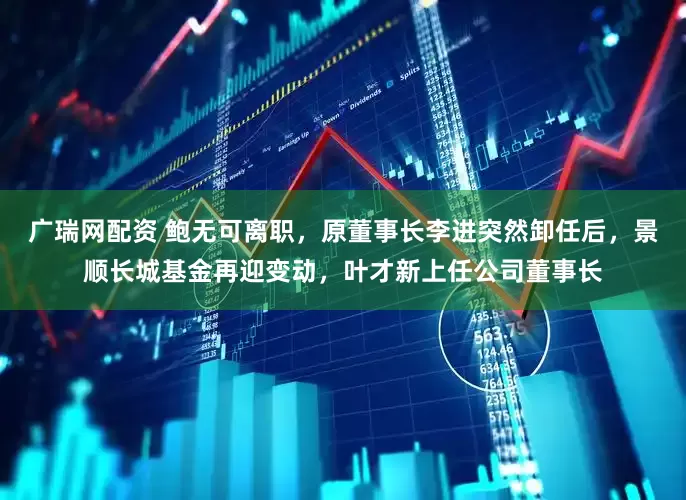 广瑞网配资 鲍无可离职，原董事长李进突然卸任后，景顺长城基金再迎变动，叶才新上任公司董事长