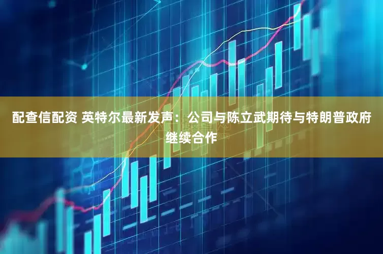 配查信配资 英特尔最新发声：公司与陈立武期待与特朗普政府继续合作
