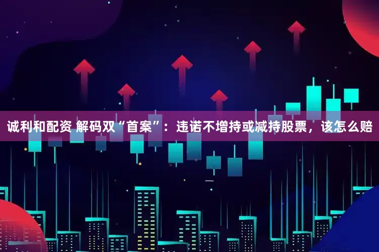 诚利和配资 解码双“首案”：违诺不增持或减持股票，该怎么赔