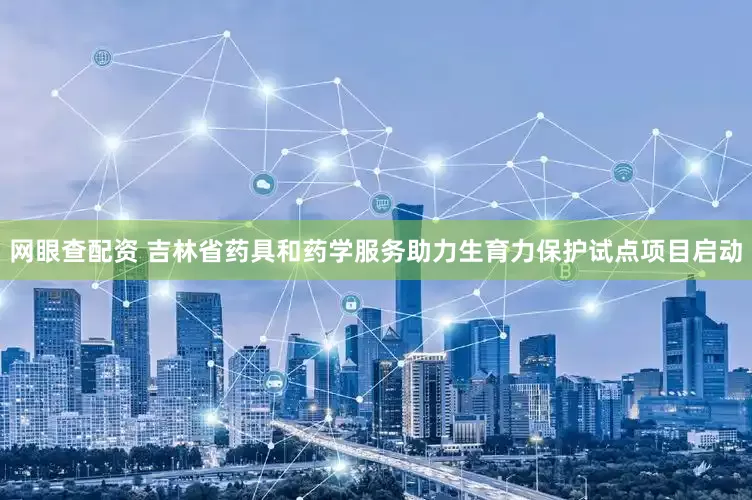 网眼查配资 吉林省药具和药学服务助力生育力保护试点项目启动