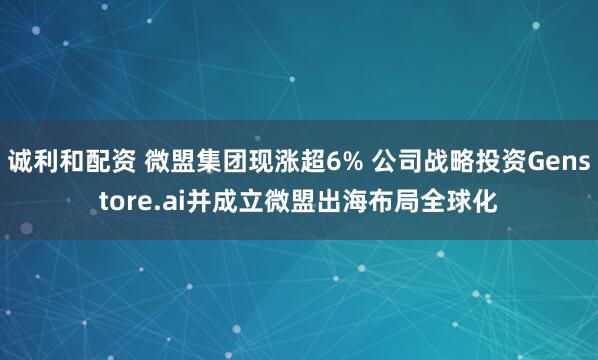 诚利和配资 微盟集团现涨超6% 公司战略投资Genstore.ai并成立微盟出海布局全球化
