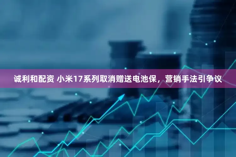 诚利和配资 小米17系列取消赠送电池保，营销手法引争议
