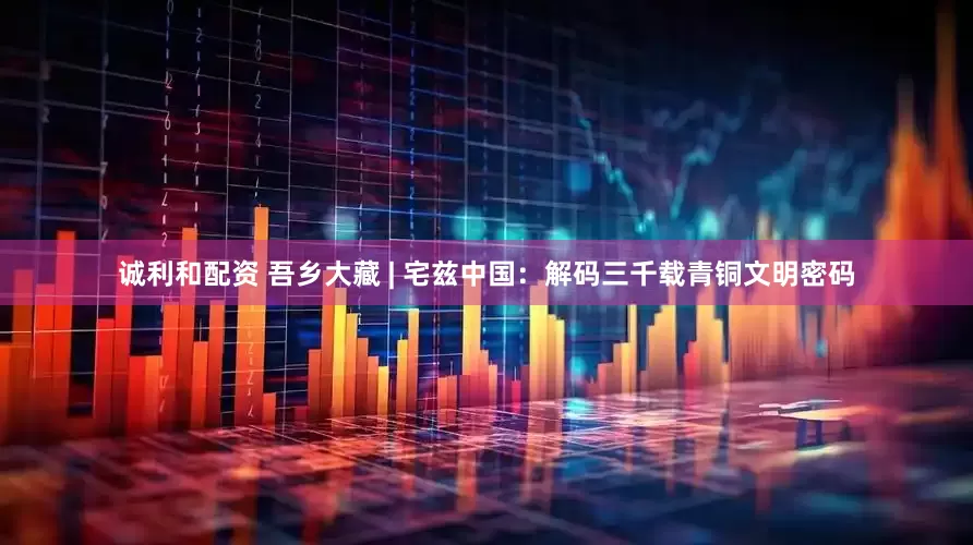 诚利和配资 吾乡大藏 | 宅兹中国：解码三千载青铜文明密码