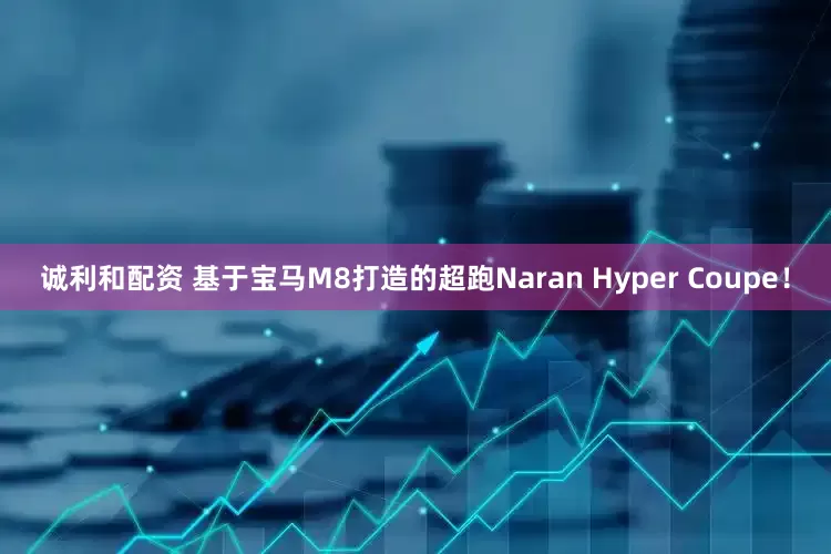 诚利和配资 基于宝马M8打造的超跑Naran Hyper Coupe！