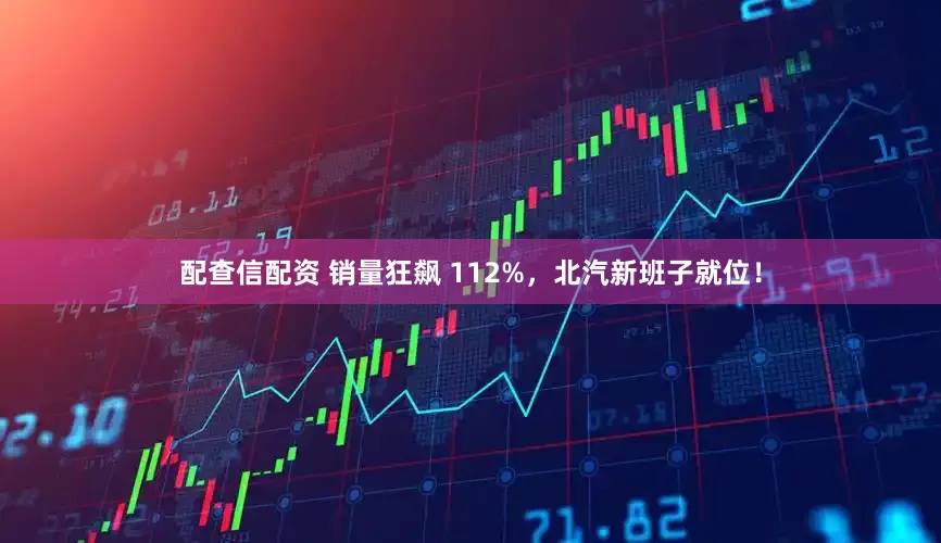 配查信配资 销量狂飙 112%，北汽新班子就位！