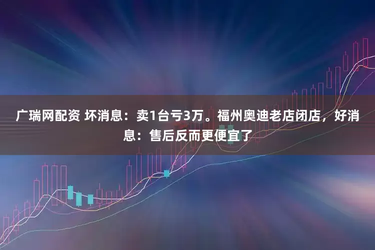 广瑞网配资 坏消息：卖1台亏3万。福州奥迪老店闭店，好消息：售后反而更便宜了