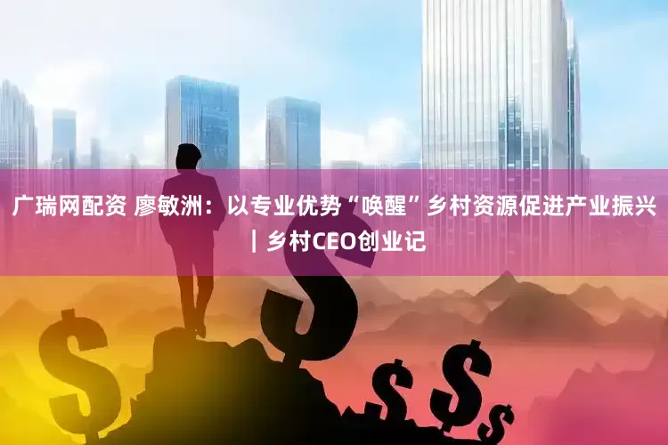 广瑞网配资 廖敏洲：以专业优势“唤醒”乡村资源促进产业振兴｜乡村CEO创业记