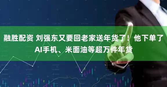 融胜配资 刘强东又要回老家送年货了！他下单了AI手机、米面油等超万件年货