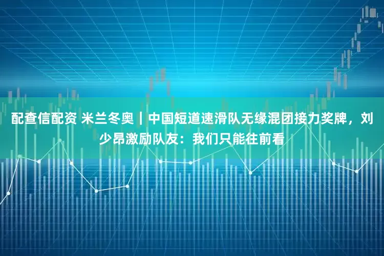 配查信配资 米兰冬奥｜中国短道速滑队无缘混团接力奖牌，刘少昂激励队友：我们只能往前看
