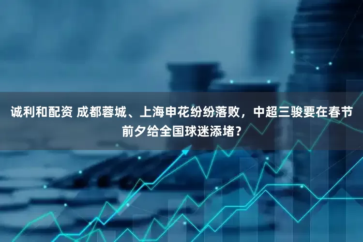 诚利和配资 成都蓉城、上海申花纷纷落败，中超三骏要在春节前夕给全国球迷添堵？