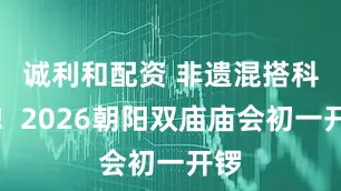 诚利和配资 非遗混搭科技！2026朝阳双庙庙会初一开锣